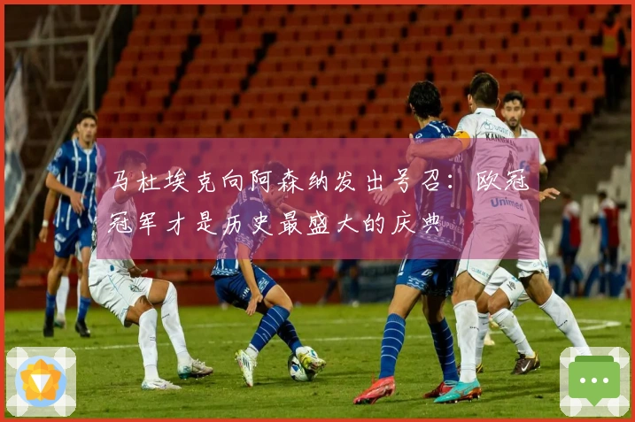 马杜埃克向阿森纳发出号召:欧冠冠军才是历史最盛大的庆典