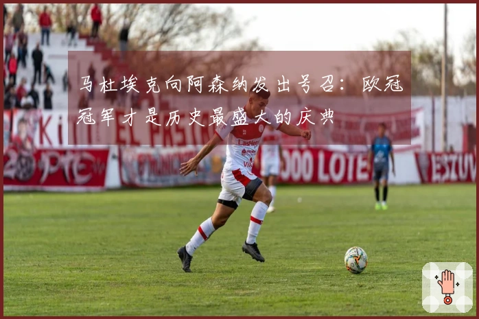 马杜埃克向阿森纳发出号召：欧冠冠军才是历史最盛大的庆典